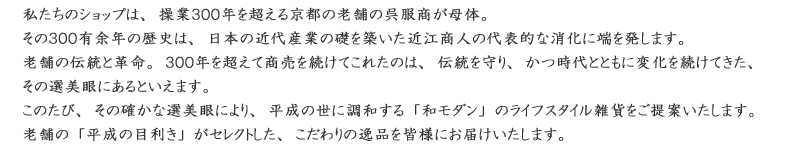 日本の近代文化の礎を築いた近江商人の代表的な商家である外村与左衛門家は、三百有余年の時を超え、現在に至るまで商売を続けて参りました。老舗の確かな選美眼で、平成の世に確かな「和モダン」グッズ、ライフスタイル雑貨を提案します。独自の「平成の目利き」でセレクトした、こだわりぬいた品物をお届けします。